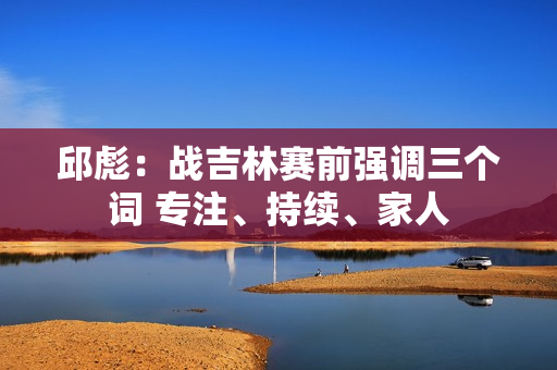 邱彪：战吉林赛前强调三个词 专注、持续、家人