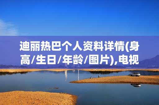 迪丽热巴个人资料详情(身高/生日/年龄/图片),电视剧电影作品