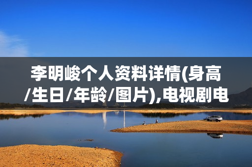 李明峻个人资料详情(身高/生日/年龄/图片),电视剧电影作品