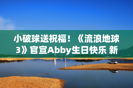 小破球送祝福！《流浪地球3》官宣Abby生日快乐 新小女孩角色引猜测