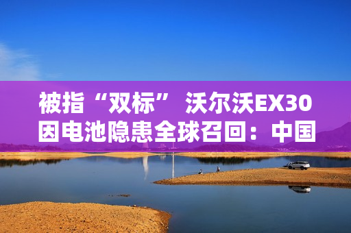 被指“双标” 沃尔沃EX30因电池隐患全球召回：中国除外