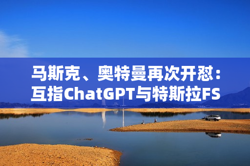 马斯克、奥特曼再次开怼：互指ChatGPT与特斯拉FSD不安全