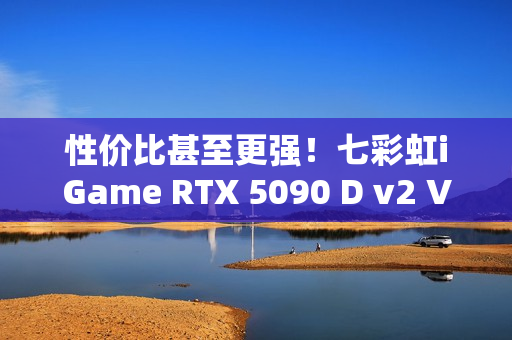 性价比甚至更强！七彩虹iGame RTX 5090 D v2 Vulcan OC 24GB首发评测：领先5080 50%