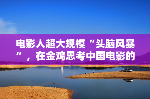 电影人超大规模“头脑风暴”,在金鸡思考中国电影的下一步该怎么走 电影人超大规模“头脑风暴”,在金鸡思考中国电影的下一步该怎么走