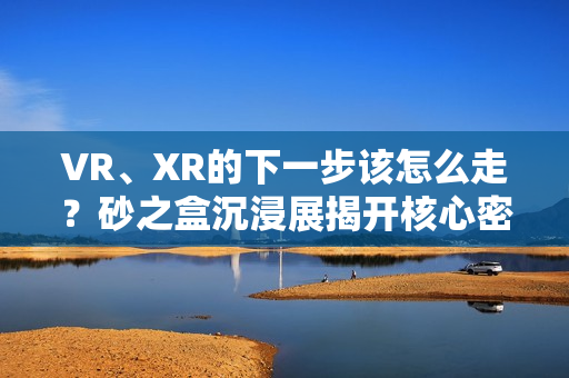 VR、XR的下一步该怎么走?砂之盒沉浸展揭开核心密码(深度观察) VR、XR的下一步该怎么走?砂之盒沉浸展揭开核心密码(深度观察)