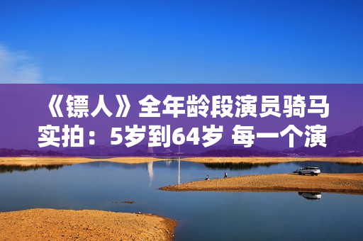 《镖人》全年龄段演员骑马实拍：5岁到64岁 每一个演员都自己骑马
