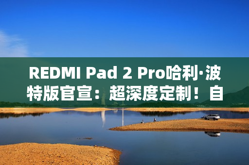 REDMI Pad 2 Pro哈利·波特版官宣：超深度定制！自带霍格沃兹收纳包
