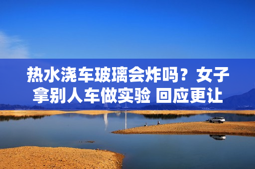 热水浇车玻璃会炸吗？女子拿别人车做实验 回应更让网友气笑