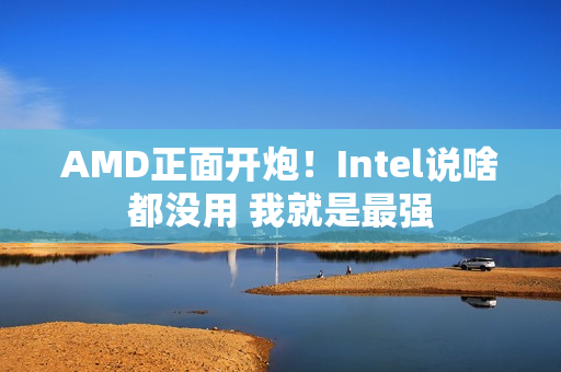 AMD正面开炮！Intel说啥都没用 我就是最强
