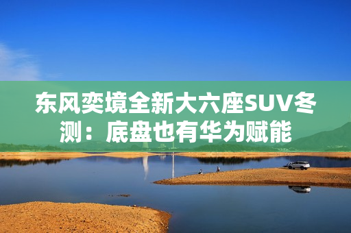 东风奕境全新大六座SUV冬测：底盘也有华为赋能