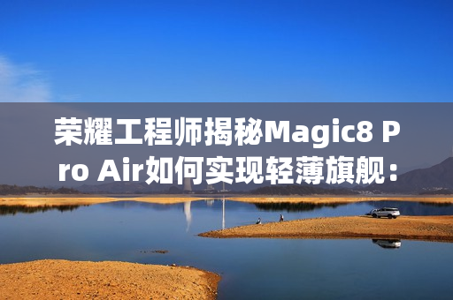 荣耀工程师揭秘Magic8 Pro Air如何实现轻薄旗舰：做了108处的毫米级精雕