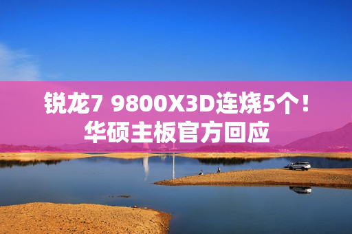 锐龙7 9800X3D连烧5个！华硕主板官方回应