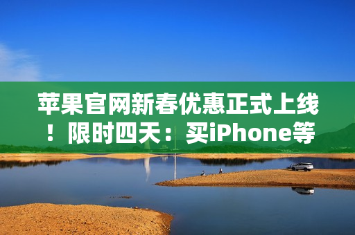 苹果官网新春优惠正式上线！限时四天：买iPhone等最高省1000元