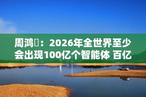周鸿祎：2026年全世界至少会出现100亿个智能体 百亿级公司在AI领域都算小公司