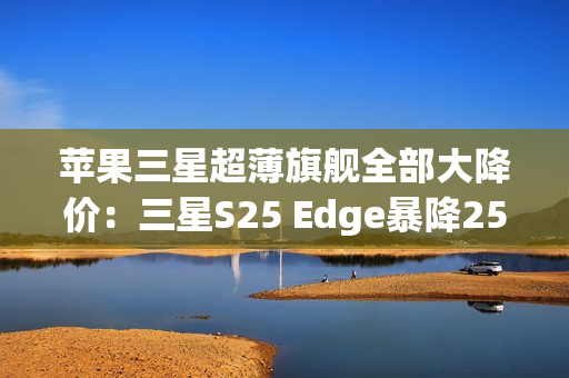苹果三星超薄旗舰全部大降价：三星S25 Edge暴降2500元