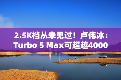 2.5K档从未见过！卢伟冰：Turbo 5 Max可超越4000元档性能旗舰