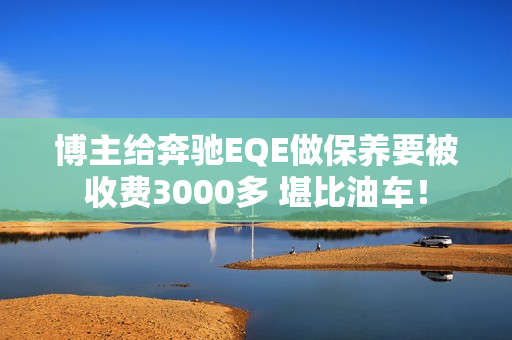 博主给奔驰EQE做保养要被收费3000多 堪比油车！
