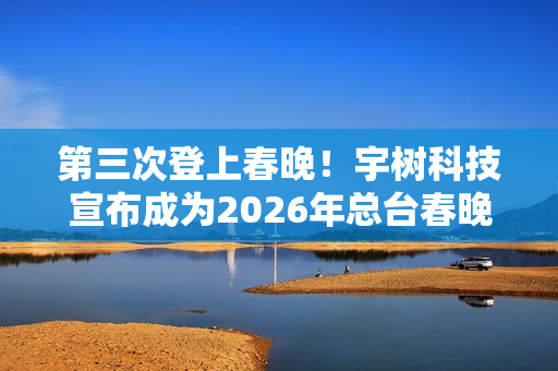 第三次登上春晚！宇树科技宣布成为2026年总台春晚机器人合作伙伴