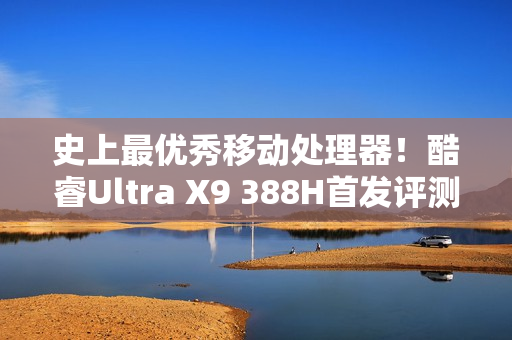 史上最优秀移动处理器！酷睿Ultra X9 388H首发评测：核显强于RTX 3050 续航两倍于锐龙轻薄本