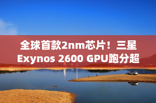 全球首款2nm芯片！三星Exynos 2600 GPU跑分超越高通骁龙8E5