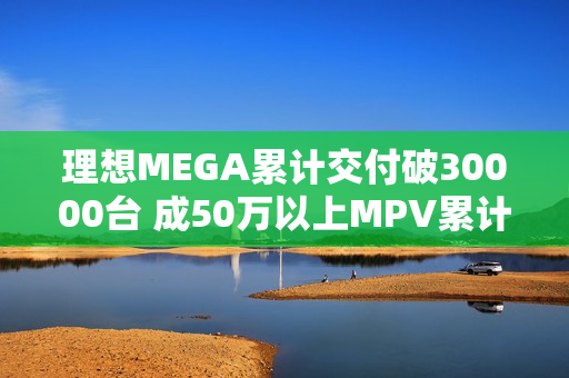 理想MEGA累计交付破30000台 成50万以上MPV累计销量冠军