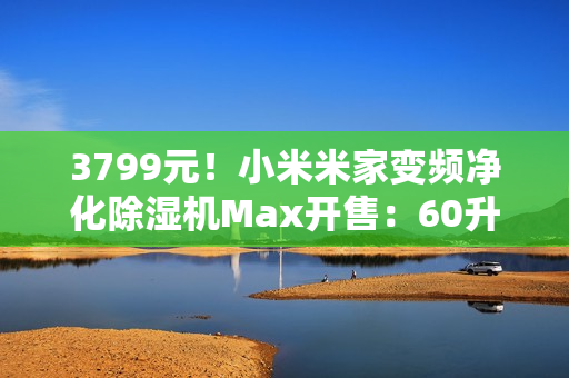 3799元！小米米家变频净化除湿机Max开售：60升/天超高除湿量