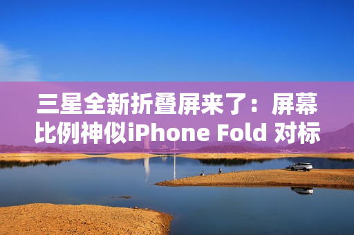 三星全新折叠屏来了：屏幕比例神似iPhone Fold 对标苹果