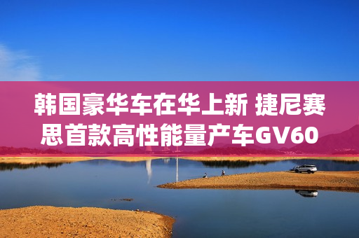 韩国豪华车在华上新 捷尼赛思首款高性能量产车GV60 Magma官图发布