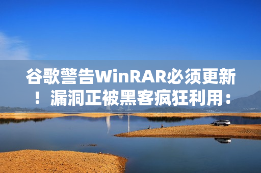 谷歌警告WinRAR必须更新！漏洞正被黑客疯狂利用：已有大量用户中招