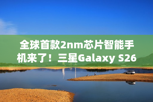 全球首款2nm芯片智能手机来了！三星Galaxy S26系列获FCC认证