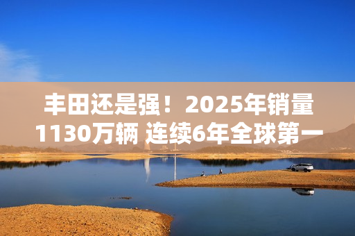 丰田还是强！2025年销量1130万辆 连续6年全球第一