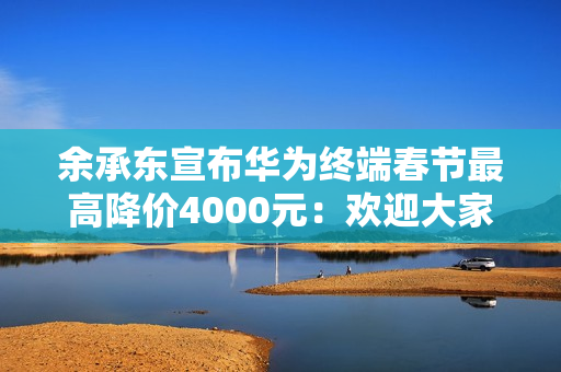 余承东宣布华为终端春节最高降价4000元：欢迎大家路过华为门店来坐坐