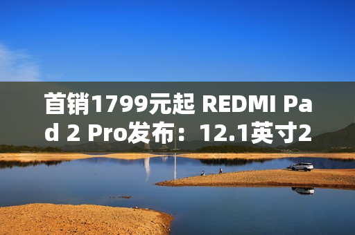 首销1799元起 REDMI Pad 2 Pro发布：12.1英寸2.5K屏、支持PC级应用