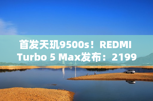 首发天玑9500s！REDMI Turbo 5 Max发布：2199元起