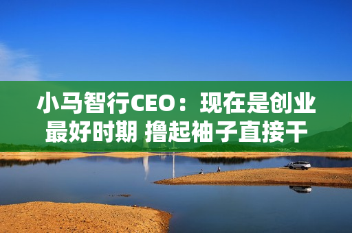 小马智行CEO：现在是创业最好时期 撸起袖子直接干