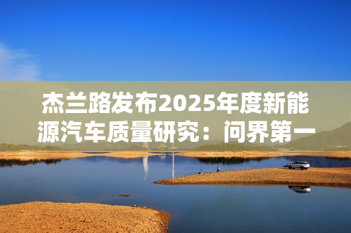 杰兰路发布2025年度新能源汽车质量研究：问界第一 小米第五