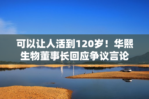可以让人活到120岁！华熙生物董事长回应争议言论