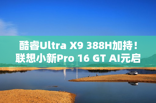 酷睿Ultra X9 388H加持！联想小新Pro 16 GT AI元启版图赏