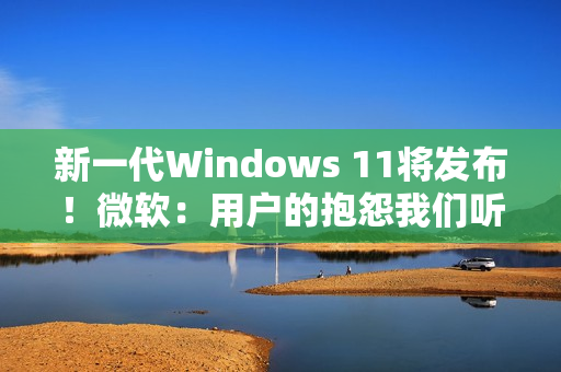 新一代Windows 11将发布！微软：用户的抱怨我们听到了 将带来三大改进
