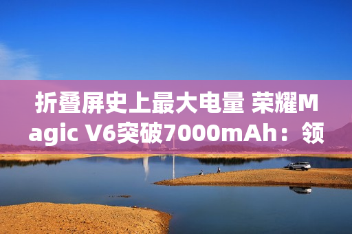 折叠屏史上最大电量 荣耀Magic V6突破7000mAh：领先友商2代