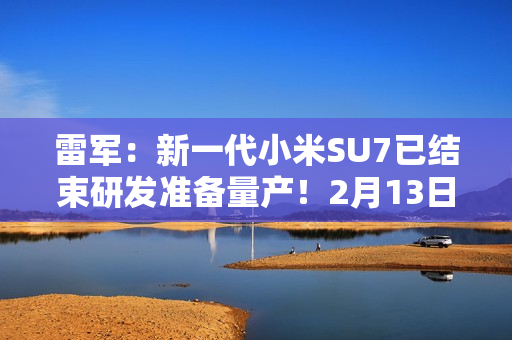 雷军：新一代小米SU7已结束研发准备量产！2月13日左右展车到店