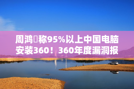 周鸿祎称95%以上中国电脑安装360！360年度漏洞报告出炉：月均4000+漏洞