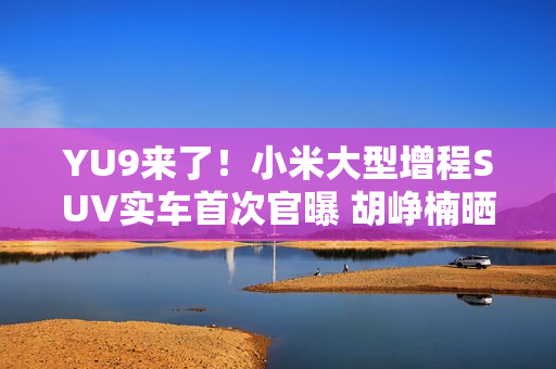 YU9来了！小米大型增程SUV实车首次官曝 胡峥楠晒图：帮大家好好试一下都在等着的车