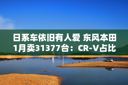 日系车依旧有人爱 东风本田1月卖31377台：CR-V占比超一半