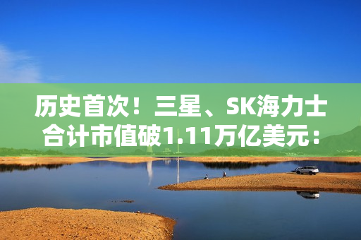 历史首次！三星、SK海力士合计市值破1.11万亿美元： 超越阿里、腾讯总和