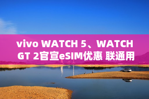 vivo WATCH 5、WATCH GT 2官宣eSIM优惠 联通用户开通减免6个月功能费