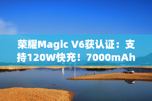 荣耀Magic V6获认证：支持120W快充！7000mAh折叠屏史上最大电池