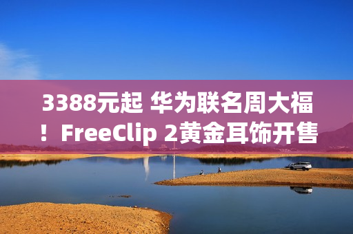 3388元起 华为联名周大福！FreeClip 2黄金耳饰开售：寓意吉祥、财运亨通