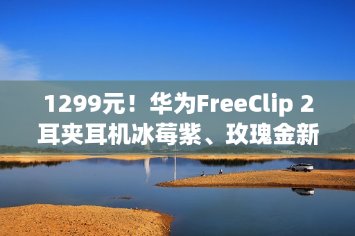 1299元！华为FreeClip 2耳夹耳机冰莓紫、玫瑰金新配色今日开售