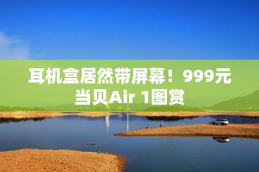 耳机盒居然带屏幕！999元当贝Air 1图赏
